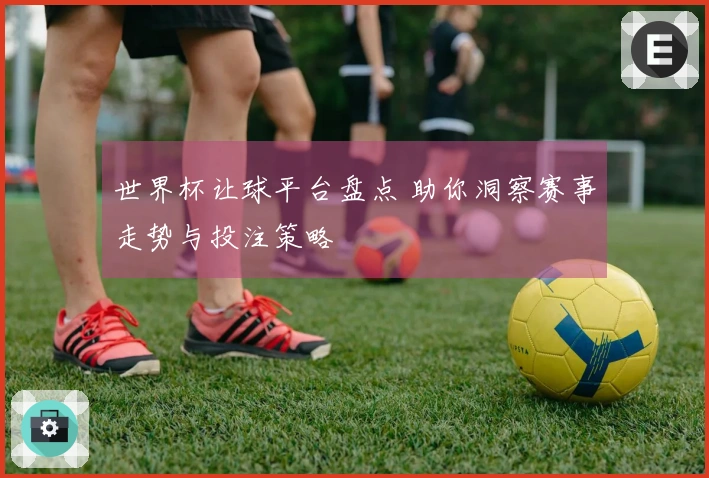世界杯让球平台盘点 助你洞察赛事走势与投注策略