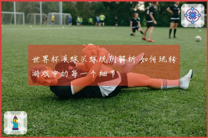 世界杯滚球买球规则解析 如何玩转游戏中的每一个细节